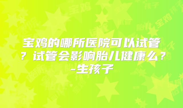 宝鸡的哪所医院可以试管？试管会影响胎儿健康么？-生孩子