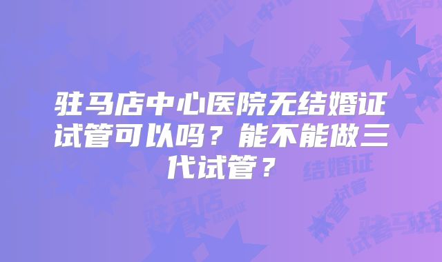 驻马店中心医院无结婚证试管可以吗？能不能做三代试管？