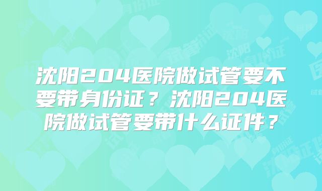 沈阳204医院做试管要不要带身份证？沈阳204医院做试管要带什么证件？