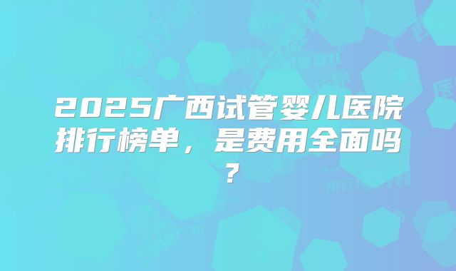 2025广西试管婴儿医院排行榜单，是费用全面吗？