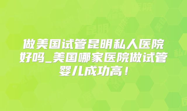 做美国试管昆明私人医院好吗_美国哪家医院做试管婴儿成功高！