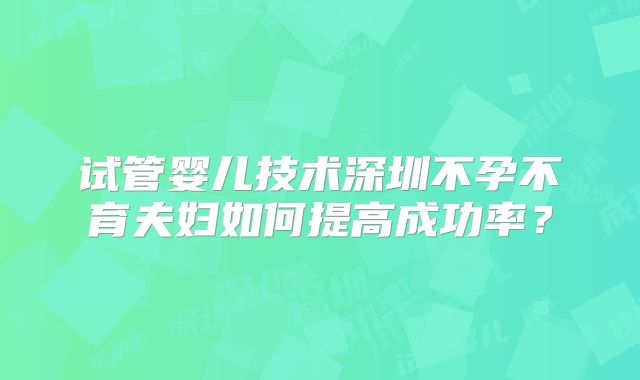 试管婴儿技术深圳不孕不育夫妇如何提高成功率？