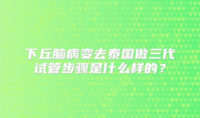 下丘脑病变去泰国做三代试管步骤是什么样的？