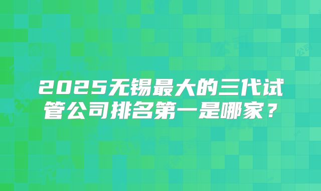 2025无锡最大的三代试管公司排名第一是哪家？