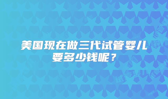 美国现在做三代试管婴儿要多少钱呢？