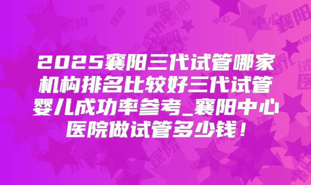 2025襄阳三代试管哪家机构排名比较好三代试管婴儿成功率参考_襄阳中心医院做试管多少钱！