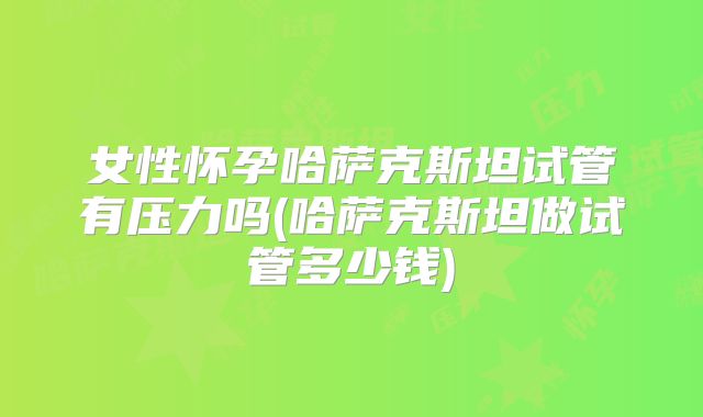 女性怀孕哈萨克斯坦试管有压力吗(哈萨克斯坦做试管多少钱)