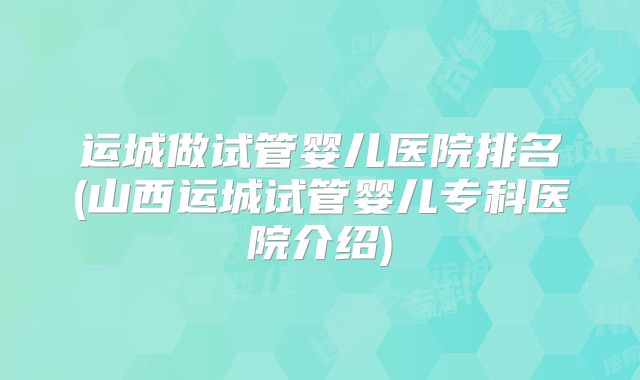 运城做试管婴儿医院排名(山西运城试管婴儿专科医院介绍)