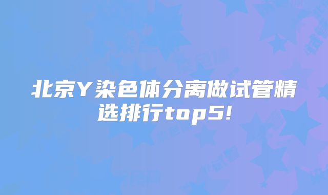 北京Y染色体分离做试管精选排行top5!