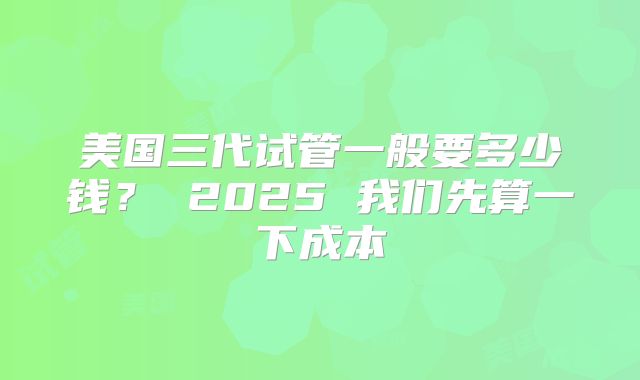 美国三代试管一般要多少钱？ 2025 我们先算一下成本