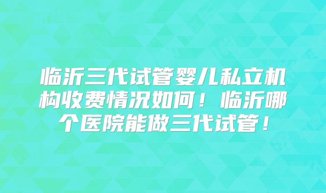 临沂三代试管婴儿私立机构收费情况如何！临沂哪个医院能做三代试管！