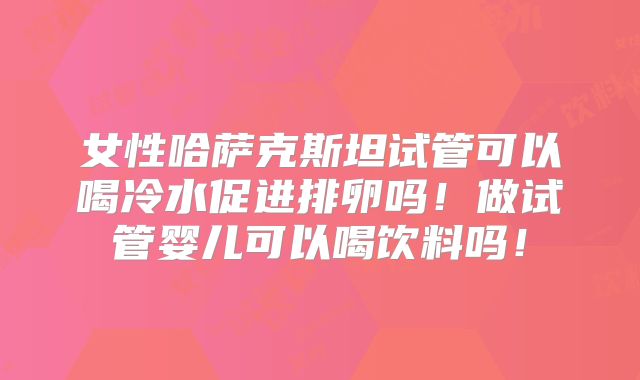 女性哈萨克斯坦试管可以喝冷水促进排卵吗！做试管婴儿可以喝饮料吗！