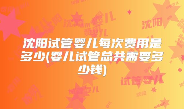 沈阳试管婴儿每次费用是多少(婴儿试管总共需要多少钱)