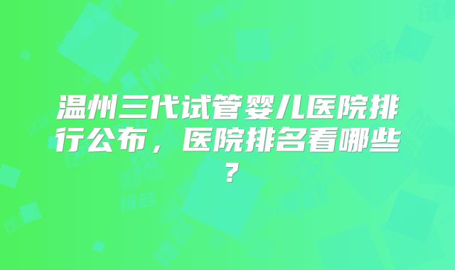 温州三代试管婴儿医院排行公布，医院排名看哪些？