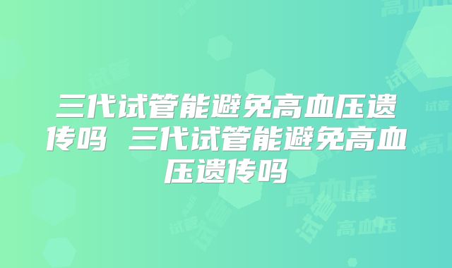 三代试管能避免高血压遗传吗 三代试管能避免高血压遗传吗