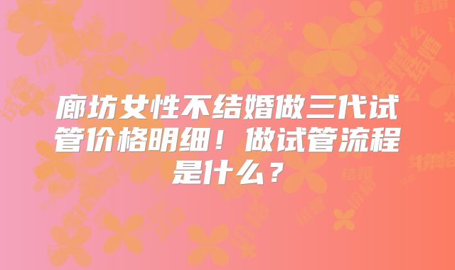 廊坊女性不结婚做三代试管价格明细！做试管流程是什么？