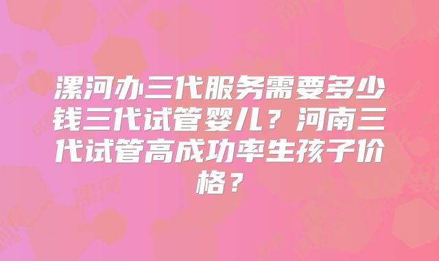 漯河办三代服务需要多少钱三代试管婴儿？河南三代试管高成功率生孩子价格？