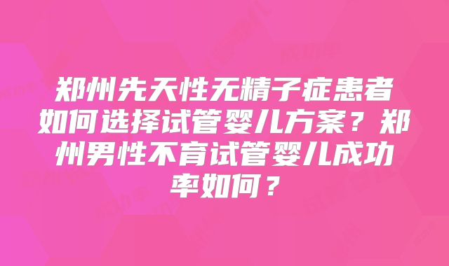 郑州先天性无精子症患者如何选择试管婴儿方案？郑州男性不育试管婴儿成功率如何？