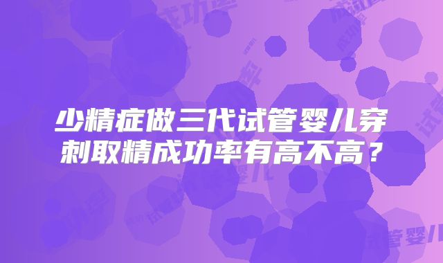 少精症做三代试管婴儿穿刺取精成功率有高不高？