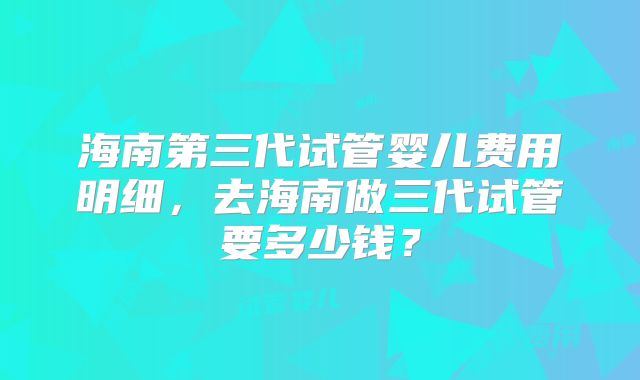 海南第三代试管婴儿费用明细，去海南做三代试管要多少钱？