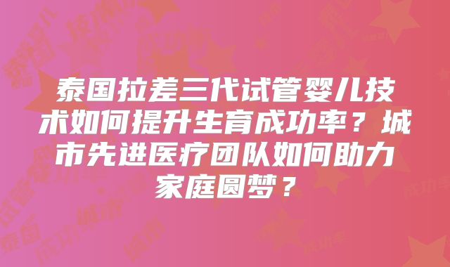泰国拉差三代试管婴儿技术如何提升生育成功率？城市先进医疗团队如何助力家庭圆梦？