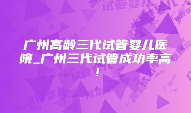 广州高龄三代试管婴儿医院_广州三代试管成功率高!