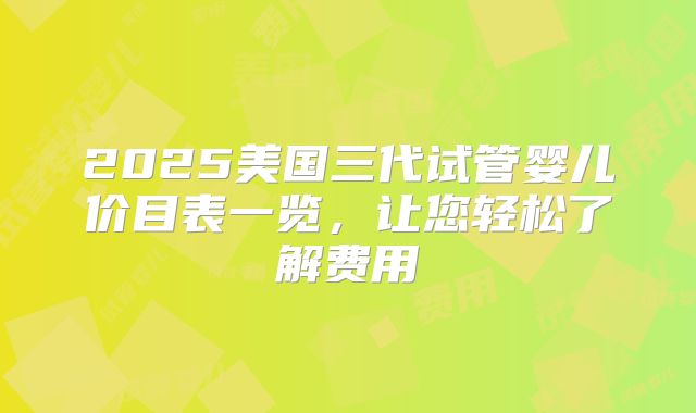 2025美国三代试管婴儿价目表一览,让您轻松了解费用