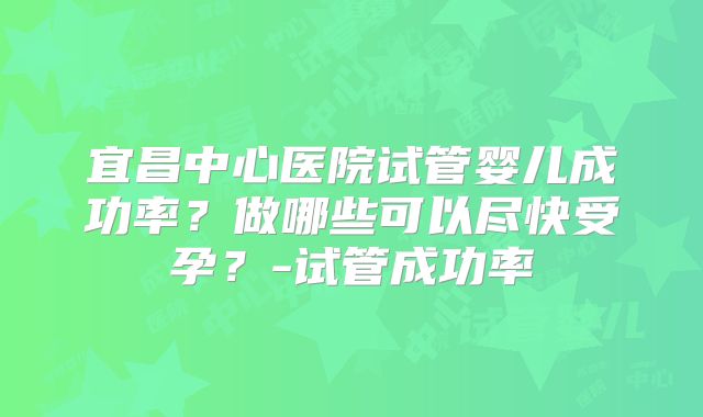 宜昌中心医院试管婴儿成功率？做哪些可以尽快受孕？-试管成功率