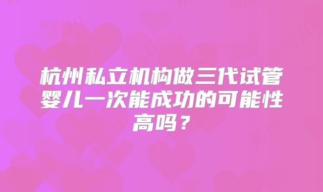 杭州私立机构做三代试管婴儿一次能成功的可能性高吗？