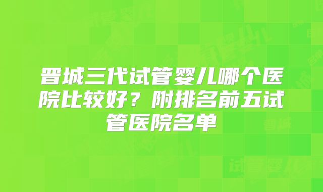 晋城三代试管婴儿哪个医院比较好？附排名前五试管医院名单