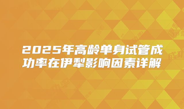 2025年高龄单身试管成功率在伊犁影响因素详解