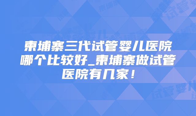柬埔寨三代试管婴儿医院哪个比较好_柬埔寨做试管医院有几家!