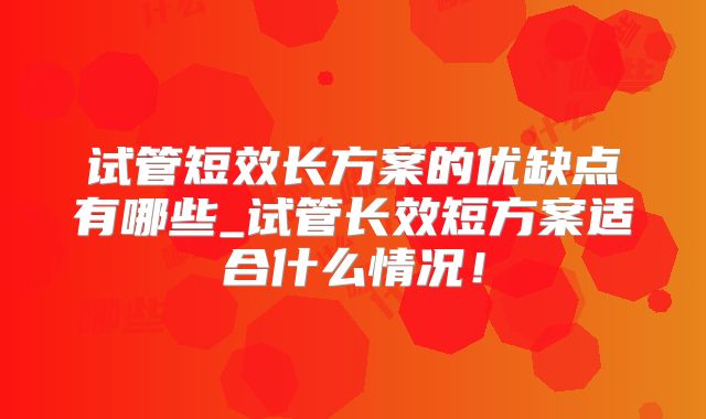 试管短效长方案的优缺点有哪些_试管长效短方案适合什么情况！