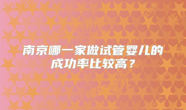 南京哪一家做试管婴儿的成功率比较高？