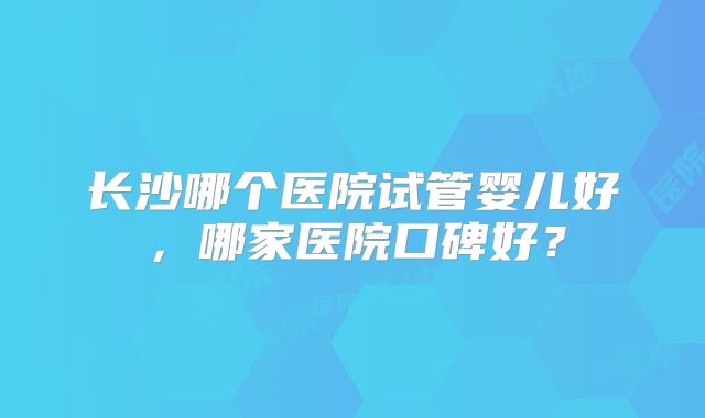 长沙哪个医院试管婴儿好,哪家医院口碑好?
