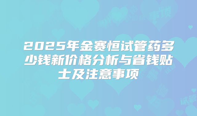 2025年金赛恒试管药多少钱新价格分析与省钱贴士及注意事项