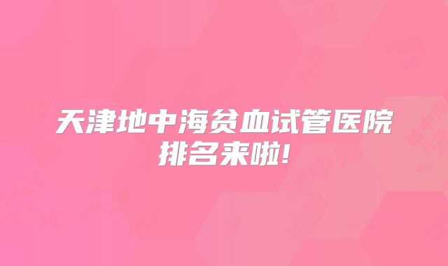 天津地中海贫血试管医院排名来啦!
