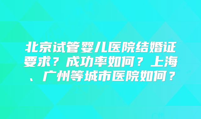 北京试管婴儿医院结婚证要求？成功率如何？上海、广州等城市医院如何？