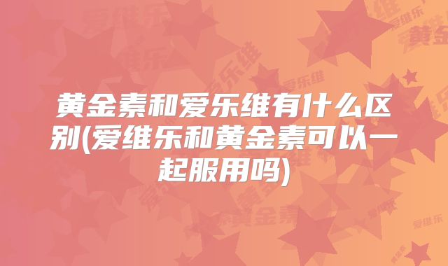 黄金素和爱乐维有什么区别(爱维乐和黄金素可以一起服用吗)