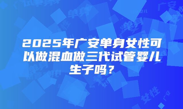 2025年广安单身女性可以做混血做三代试管婴儿生子吗？