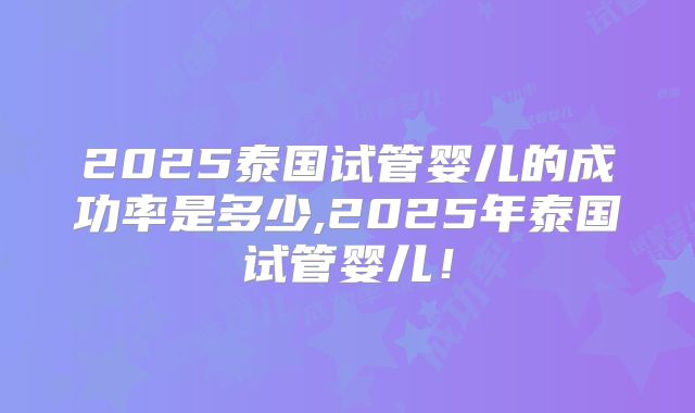 2025泰国试管婴儿的成功率是多少,2025年泰国试管婴儿！