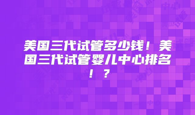 美国三代试管多少钱！美国三代试管婴儿中心排名！？