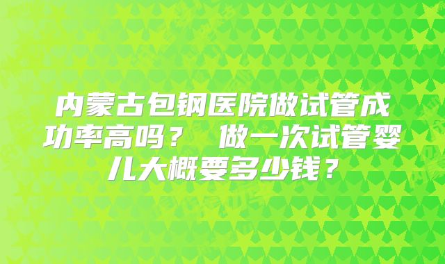 内蒙古包钢医院做试管成功率高吗？ 做一次试管婴儿大概要多少钱？