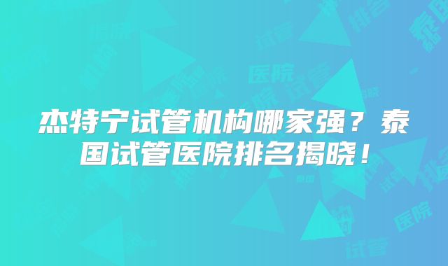 杰特宁试管机构哪家强？泰国试管医院排名揭晓！