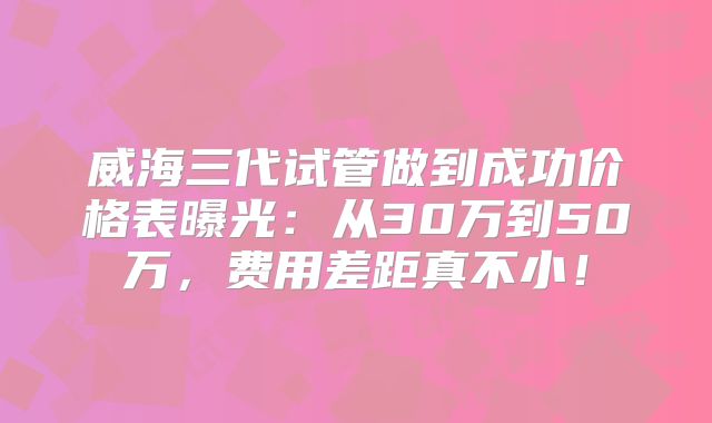 威海三代试管做到成功价格表曝光：从30万到50万，费用差距真不小！