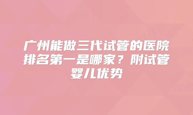 广州能做三代试管的医院排名第一是哪家?附试管婴儿优势