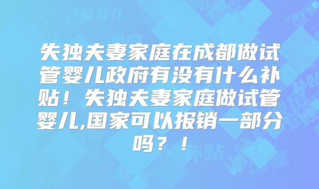 失独夫妻家庭在成都做试管婴儿政府有没有什么补贴！失独夫妻家庭做试管婴儿,国家可以报销一部分吗？！