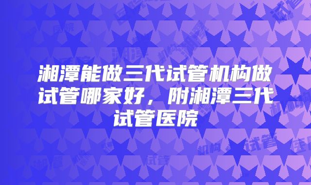 湘潭能做三代试管机构做试管哪家好，附湘潭三代试管医院