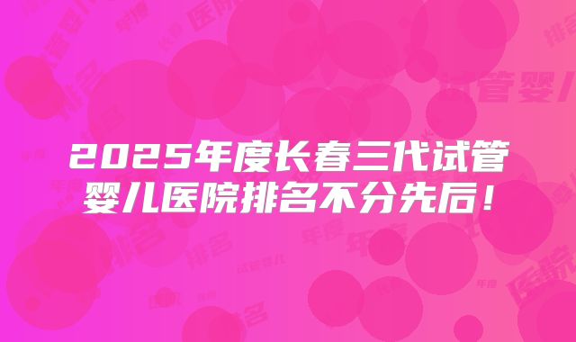 2025年度长春三代试管婴儿医院排名不分先后！