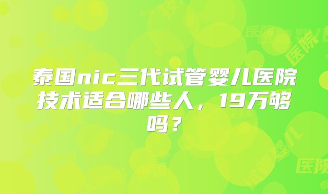 泰国nic三代试管婴儿医院技术适合哪些人，19万够吗？